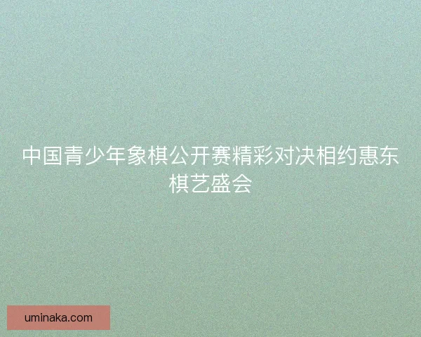 中国青少年象棋公开赛精彩对决相约惠东棋艺盛会
