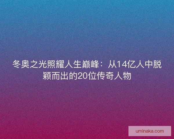 冬奥之光照耀人生巅峰：从14亿人中脱颖而出的20位传奇人物