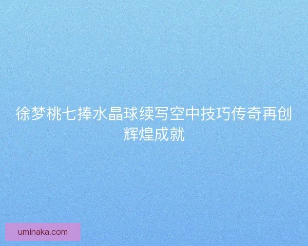 徐梦桃七捧水晶球续写空中技巧传奇再创辉煌成就