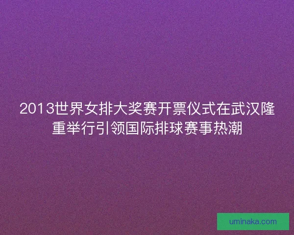 2013世界女排大奖赛开票仪式在武汉隆重举行引领国际排球赛事热潮