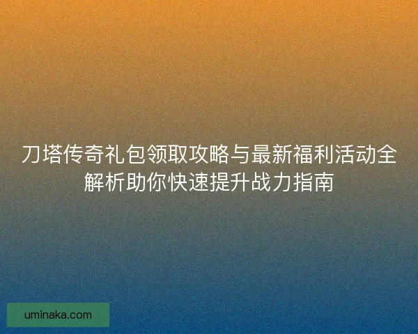 刀塔传奇礼包领取攻略与最新福利活动全解析助你快速提升战力指南