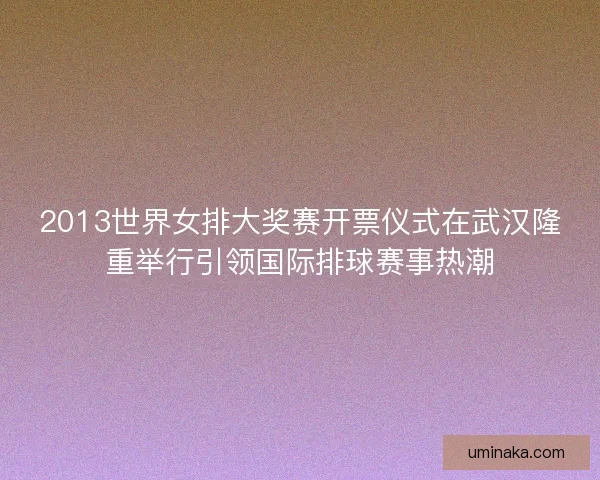 2013世界女排大奖赛开票仪式在武汉隆重举行引领国际排球赛事热潮