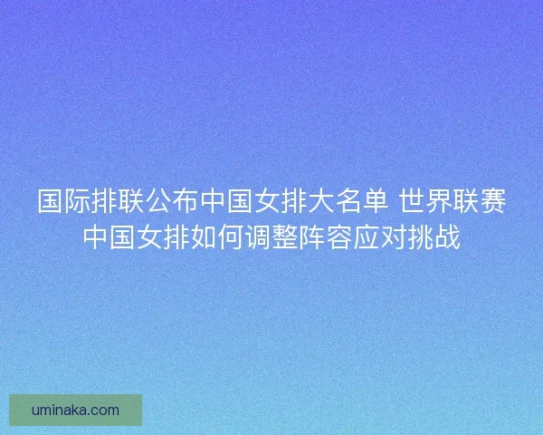 国际排联公布中国女排大名单 世界联赛中国女排如何调整阵容应对挑战