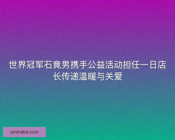 世界冠军石竟男携手公益活动担任一日店长传递温暖与关爱