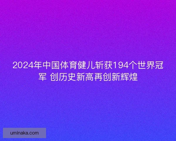 2024年中国体育健儿斩获194个世界冠军 创历史新高再创新辉煌