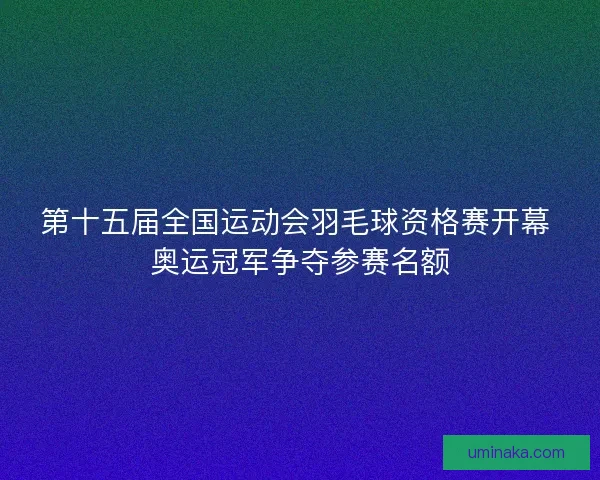 第十五届全国运动会羽毛球资格赛开幕 奥运冠军争夺参赛名额